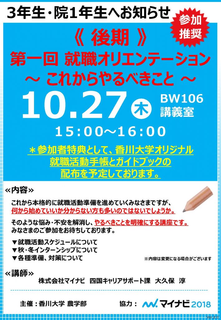 3年生・院1年生へお知らせ
参加
推奨
《 後期 》
第一回 就職オリエンテーション
～ これからやるべきこと ～
＊参加者特典として、香川大学オリジナル
就職活動手帳とガイドブックの
配布を予定しております。
10.27
木
BW106
講義室-