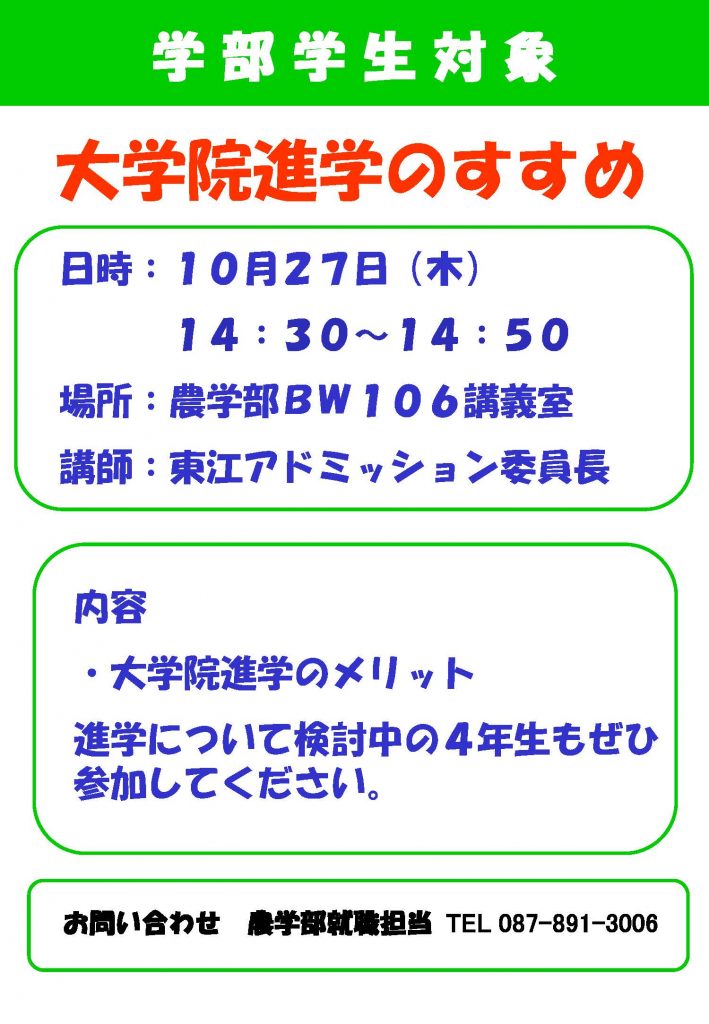 学 部 学 生 対 象 内容・大学院進学のメリット 進学について検討中の４年生もぜひ参加してください。日時：１０月２７日（木）１４：３０～１４：５０場所：農学部ＢＷ１０６講義室講師：東江アドミッション委員長 大学院進学のすすめ