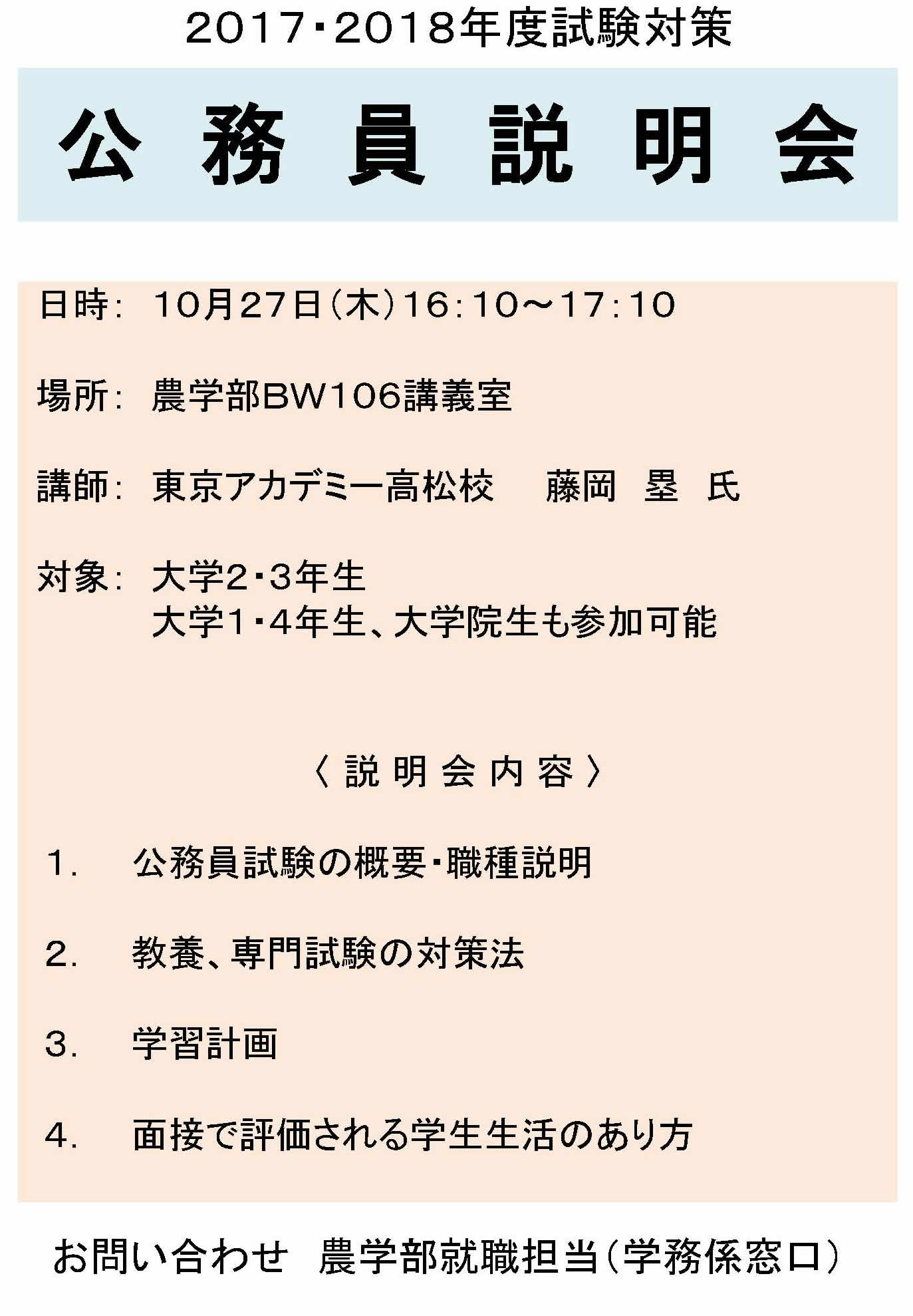 ２０１７・２０１８年度試験対策
公 務 員 説 明 会 日時：１０月２７日（木）１６：１０～１７：１０
場所：農学部ＢＷ１０６講義室
講師：東京アカデミー高松校　　藤岡　塁　氏
対象：大学２・３年生
大学１・４年生、大学院生も参加可能
１．公務員試験の概要・職種説明
２．教養、専門試験の対策法
３．学習計画
４．面接で評価される学生生活のあり方
お問い合わせ　農学部就職担当（学務係窓口）